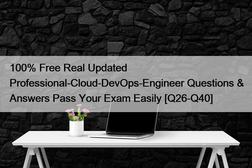 100% Free Real Updated Professional-Cloud-DevOps-Engineer Questions & Answers Pass Your Exam Easily [Q26-Q40]