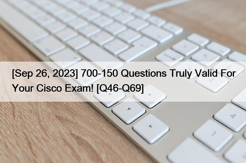 [Sep 26, 2023] 700-150 Questions Truly Valid For Your Cisco Exam! [Q46-Q69]