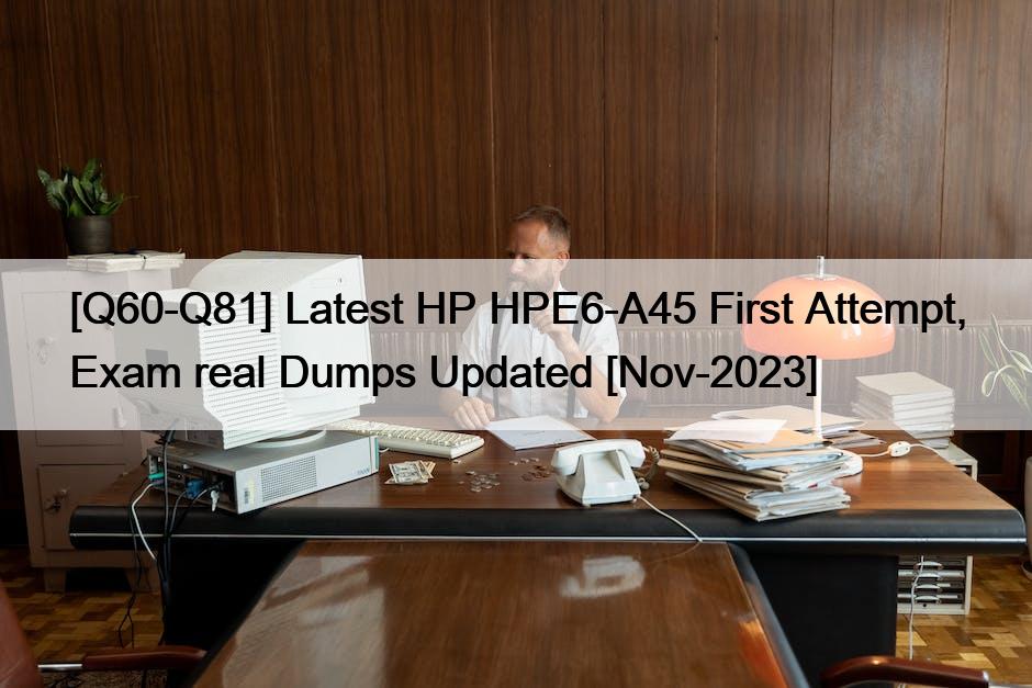 [Q60-Q81] Latest HP HPE6-A45 First Attempt, Exam real Dumps Updated [Nov-2023]