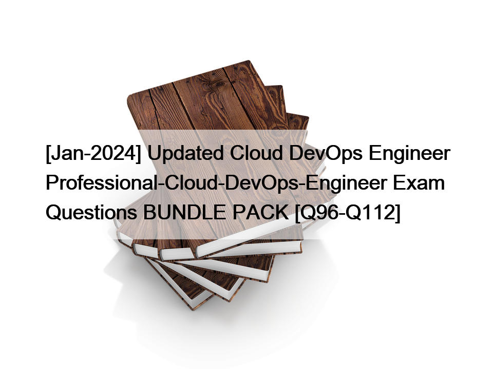 [Jan-2024] Updated Cloud DevOps Engineer Professional-Cloud-DevOps-Engineer Exam Questions BUNDLE PACK [Q96-Q112]