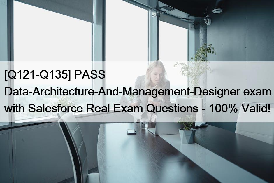 [Q121-Q135] PASS Data-Architecture-And-Management-Designer exam with Salesforce Real Exam Questions – 100% Valid!