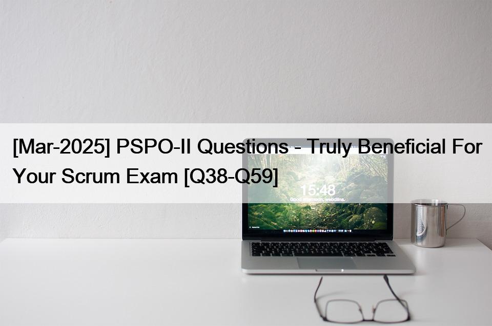 [Mar-2025] PSPO-II Questions – Truly Beneficial For Your Scrum Exam [Q38-Q59]