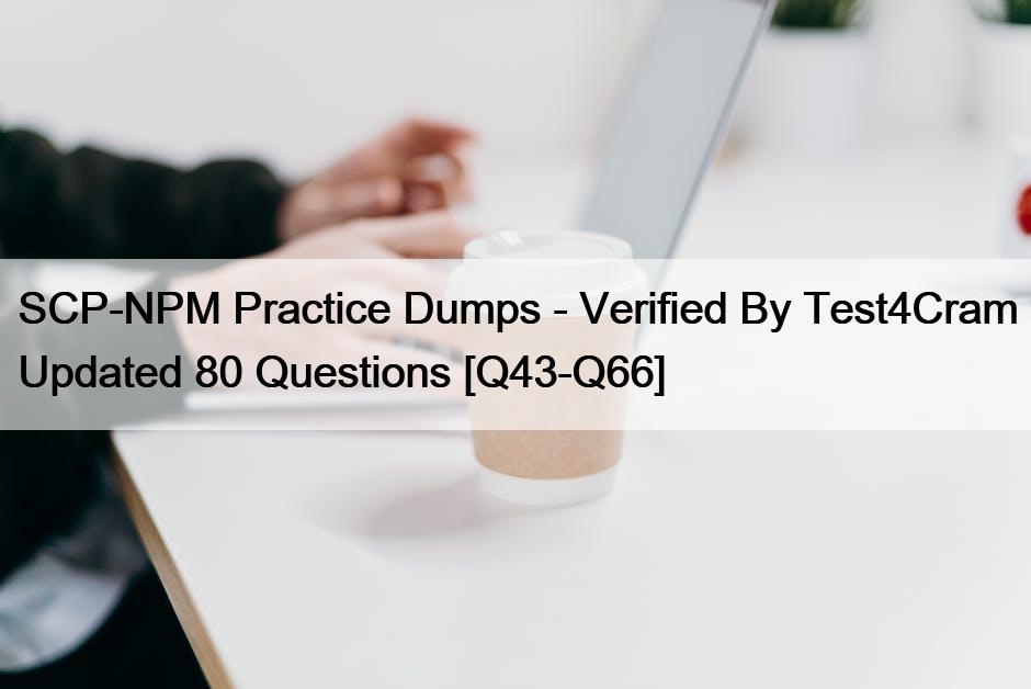 SCP-NPM Practice Dumps – Verified By Test4Cram Updated 80 Questions [Q43-Q66]