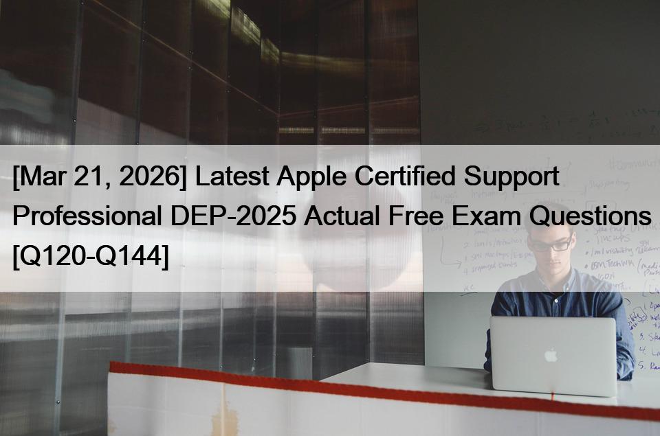 [Mar 21, 2026] Latest Apple Certified Support Professional DEP-2025 Actual Free Exam Questions [Q120-Q144]